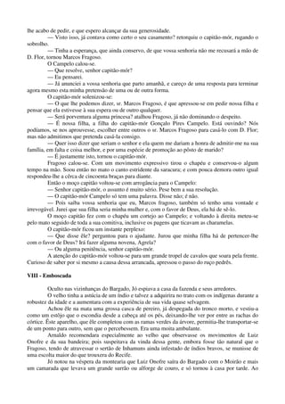 lhe acabo de pedir, e que espero alcançar da sua generosidade.
— Visto isso, já contava como certo o seu casamento? retorquiu o capitão-mór, rugando o
sobrolho.
— Tinha a esperança, que ainda conservo, de que vossa senhoria não me recusará a mão de
D. Flor, tornou Marcos Fragoso.
O Campelo calou-se.
— Que resolve, senhor capitão-mór?
— Eu pensarei.
— Já anunciei a vossa senhoria que parto amanhã, e careço de uma resposta para terminar
agora mesmo esta minha pretensão de uma ou de outra forma.
O capitão-mór solenizou-se:
— O que lhe podemos dizer, sr. Marcos Fragoso, é que apressou-se em pedir nossa filha e
pensar que ela estivesse à sua espera ou de outro qualquer.
— Será porventura alguma princesa? atalhou Fragoso, já não dominando o despeito.
— É nossa filha, a filha do capitão-mór Gonçalo Pires Campelo. Está ouvindo? Nós
podíamos, se nos aprouvesse, escolher entre outros o sr. Marcos Fragoso para casá-lo com D. Flor;
mas não admitimos que pretenda casá-la consigo.
— Quer isso dizer que seriam o senhor e ela quem me dariam a honra de admitir-me na sua
família, em falta e coisa melhor, e por uma espécie de promoção ao pôsto de marido?
— É justamente isto, tornou o capitão-mór.
Fragoso calou-se. Com um movimento expressivo tirou o chapéu e conservou-o algum
tempo na mão. Soou então no mato o canto estridente da saracura; e com pouca demora outro igual
respondeu-lhe a cêrca de cincoenta braças para diante.
Então o moço capitão voltou-se com arrogância para o Campelo:
— Senhor capitão-mór, o assunto é muito sério. Pese bem a sua resolução.
— O capitão-mór Campelo só tem uma palavra. Disse não; é não.
— Pois saiba vossa senhoria que eu, Marcos fragoso, também só tenho uma vontade e
irrevogável. Jurei que sua filha seria minha mulher e, com o favor de Deus, ela há de sê-lo.
O moço capitão fez com o chapéu um cortejo ao Campelo; e voltando à direita meteu-se
pelo mato seguido de toda a sua comitiva, inclusive os pagens que ticavam as charamelas.
O capitão-mór ficou um instante perplexo:
— Que disse êle? perguntou para o ajudante. Jurou que minha filha há de pertencer-lhe
com o favor de Deus? Irá fazer alguma novena, Agrela?
— Ou alguma penitência, senhor capitão-mór.
A atenção do capitão-mór voltou-se para um grande tropel de cavalos que soara pela frente.
Curioso de saber por si mesmo a causa dessa arrancada, apressou o passo do ruço pedrês.
VIII - Emboscada
Oculto nas vizinhanças do Bargado, Jó espiava a casa da fazenda e seus arredores.
O velho tinha a astúcia de um índio e talvez a adquirira no trato com os indígenas durante a
robustez da idade e a aumentara com a experiência de sua vida quase selvagem.
Achou êle na mata uma grossa casca de pereiro, já despegada do tronco morto, e vestiu-a
como um estôjo que o escondia desde a cabeça até os pés, deixando-lhe ver por entre as rachas do
córtice. Êste aparelho, que êle completou com as ramas verdes da árvore, permitia-lhe transportar-se
de um ponto para outro, sem que o percebessem. Era uma moita ambulante.
Arnaldo recomendara especialmente ao velho que observasse os movimentos de Luiz
Onofre e da sua bandeira; pois suspeitava da vinda dessa gente, embora fosse tão natural que o
Fragoso, tendo de atravessar o sertão de Inhamuns ainda infestado de índios bravos, se munisse de
uma escolta maior do que trouxera do Recife.
Jó notou na véspera da montearia que Luiz Onofre saíra do Bargado com o Moirão e mais
um camarada que levava um grande surrão ou alforge de couro, e só tornou à casa por tarde. Ao
 