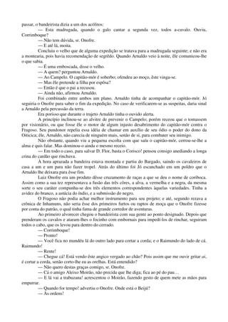 passar, o bandeirista dizia a um dos acólitos:
— Esta madrugada, quando o galo cantar a segunda vez, todos a-cavalo. Ouviu,
Corrimboque?
— Não tem dúvida, sr. Onofre.
— E até lá, moita.
Concluiu o velho que de alguma expedição se tratava para a madrugada seguinte; e não era
a montearia, pois havia recomendação de segrêdo. Quando Arnaldo veio à noite, êle comunicou-lhe
o que sabia.
— É uma emboscada, disse o velho.
— A quem? perguntou Arnaldo.
— Ao Campelo. O capitão-mór é soberbo; ofendeu ao moço, êste vinga-se.
— Mas êle pretende a filha por espôsa?
— Então é que o pai a recusou.
— Ainda não, afirmou Arnaldo.
Foi combinado entre ambos um plano. Arnaldo tinha de acompanhar o capitão-mór. Jó
seguiria o Onofre para saber o fim da expedição. No caso de verificarem-se as suspeitas, daria sinal
a Arnaldo pela percussão da terra.
Era porisso que durante o trajeto Arnaldo tinha o ouvido alerta.
A princípio inclinou-se ao alvitre de prevenir o Campelo; porém receou que o tomassem
por visionário, ou que fosse êle o motor de algum injusto desabrimento do capitão-mór contra o
Fragoso. Seu pundonor repelia essa idéia de chamar em auxílio de seu ódio o poder do dono da
Oiticica; êle, Arnaldo, não carecia de ninguém mais, senão de si, para combater seu inimigo.
Não obstante, quando viu a pequena escolta com que saíu o capitão-mór, cerrou-se-lhe a
alma e quis falar. Mas dominou-o ainda o mesmo receio.
— Em todo o caso, para salvar D. Flor, basta o Corisco! pensou consigo anediando a longa
crina do cardão que rinchava.
À hora aprazada a bandeira estava montada e partiu do Bargado, saindo os cavaleiros de
casa a um e um para não fazer tropel. Atrás do último foi Jó escanchado em um poldro que o
Arnaldo lhe deixara para êsse fim.
Luiz Onofre era um produto dêsse cruzamento de raças a que se deu o nome de coriboca.
Assim como a sua tez representava a fusão das três côres, a alva, a vermelha e a negra, da mesma
sorte o seu caráter compunha-se dos três elementos correspondentes àquelas variedades. Tinha a
avidez do branco, a astúcia do índio, e a submissão do negro.
O Fragoso não podia achar melhor instrumento para seu projeto; e até, segundo rezava a
crônica de Inhamuns, não seria êsse dos primeiros furtos ou raptos de moça que o Onofre fizesse
por conta do patrão, o qual tinha fama de grande corredor de aventuras.
Ao primeiro alvorecer chegou o bandeirista com sua gente ao ponto designado. Depois que
prenderam os cavalos e ataram-lhes o focinho com embornais para impedí-los de rinchar, seguiram
todos o cabo, que os levou para dentro do cerrado.
— Corrimboque!
— Pronto!
— Você fica no mundéu lá do outro lado para cortar a corda; e o Raimundo do lado de cá.
Raimundo!
— Rente!
— Chegue cá! Está vendo êste angico vergado ao chão? Pois assim que me ouvir gritar ai,
é cortar a corda, senão corto-lhe eu as orelhas. Está entendido?
— Não quero destas graças comigo, sr. Onofre.
— Cá o amigo Aleixo Moirão, não precida que lhe diga; fica ao pé do pau…
— E lá vai a trabuzana! acrescentou o Moirão, fazendo gesto de quem mete as mãos para
empurrar.
— Quando for tempo! advertiu o Onofre. Onde está o Beijú?
— Às ordens!
 