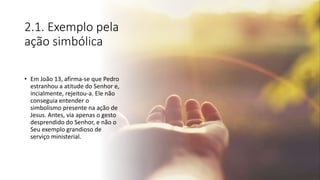 2.1. Exemplo pela
ação simbólica
• Em João 13, afirma-se que Pedro
estranhou a atitude do Senhor e,
incialmente, rejeitou-a. Ele não
conseguia entender o
simbolismo presente na ação de
Jesus. Antes, via apenas o gesto
desprendido do Senhor, e não o
Seu exemplo grandioso de
serviço ministerial.
 