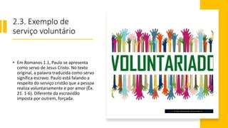 2.3. Exemplo de
serviço voluntário
• Em Romanos 1.1, Paulo se apresenta
como servo de Jesus Cristo. No texto
original, a palavra traduzida como servo
significa escravo. Paulo está falando a
respeito do serviço cristão que a pessoa
realiza voluntariamente e por amor (Êx.
21. 1-6). Diferente da escravidão
imposta por outrem, forçada.
Esta Foto de Autor Desconhecido está licenciado em CC BY-SA-NC
 