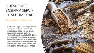 3. JESUS NOS
ENSINA A SERVIR
COM HUMILDADE
• Certa vez, Tiago e João perguntaram
qual deles sentaria à direita e à
esquerda de Cristo em Sua glória.
Jesus então ensinou a eles o
significado do discipulado (Mc 10.42-
45). Se quisessem tornar-se grandes,
deveriam ser escravos de todos, pois
até o próprio Jesus não veio para ser
servido, mas para servir e dar a vida
em resgate de muitos (Mc 10.45b).
 