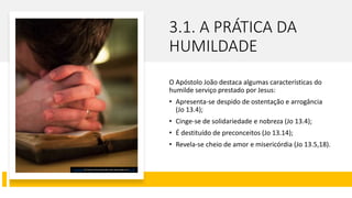 3.1. A PRÁTICA DA
HUMILDADE
O Apóstolo João destaca algumas características do
humilde serviço prestado por Jesus:
• Apresenta-se despido de ostentação e arrogância
(Jo 13.4);
• Cinge-se de solidariedade e nobreza (Jo 13.4);
• É destituído de preconceitos (Jo 13.14);
• Revela-se cheio de amor e misericórdia (Jo 13.5,18).
Esta Foto de Autor Desconhecido está licenciado em CC BY
 