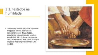 3.2. Testados na
humildade
• Somente a humildade pode suplantar
mágoas e feridas abertas nos
relacionamentos desgastados,
resultando no exercício do serviço
cristão (Mt 11.29). Jesus, ao mostrar
Seu caráter servil, teve como principal
objetivo inspirar pelo exemplo ( Jo
13.15).
Esta Foto de Autor Desconhecido está licenciado em CC BY
 