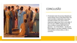 CONCLUSÃO
• O exemplo maior de serviço deixado por
nosso Senhor Jesus Cristo deve fazer-nos
mais humildes e dedicados à Sua obra,
servindo sempre com amor. A fé é a
esperança segura que leva a uma ação. É
por isso que a Bíblia assegura que a fé
sem as obras é morta (Tg 2.26). A fé
genuína – ou a fé do Reino – resulta em
feitos dignos e um bom trabalho. A fé do
reino produz as boas obras, e não o
contrário.
Esta Foto de Autor Desconhecido está licenciado em CC BY
 