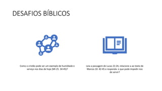DESAFIOS BÍBLICOS
Como o cristão pode ser um exemplo de humildade e
serviço nos dias de hoje (Mt 25. 34-45)?
Leia a passagem de Lucas 22.24, relacione-a ao texto de
Marcos 10. 42-45 e responda: o que pode impedir-nos
de servir?
 