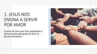 1. JESUS NOS
ENSINA A SERVIR
POR AMOR
O amor de Jesus por Seus seguidores é
demonstrado pelo gesto de lavar os
pés dos discípulos.
 