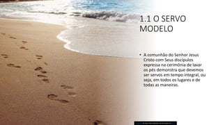 1.1 O SERVO
MODELO
• A comunhão do Senhor Jesus
Cristo com Seus discípulos
expressa na cerimônia de lavar
os pés demonstra que devemos
ser servos em tempo integral, ou
seja, em todos os lugares e de
todas as maneiras.
Esta Foto de Autor Desconhecido está licenciado em CC BY
 