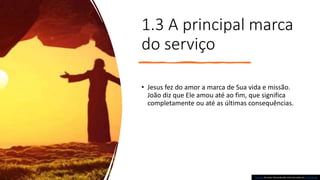 1.3 A principal marca
do serviço
• Jesus fez do amor a marca de Sua vida e missão.
João diz que Ele amou até ao fim, que significa
completamente ou até as últimas consequências.
Esta Foto de Autor Desconhecido está licenciado em CC BY-NC-ND
 