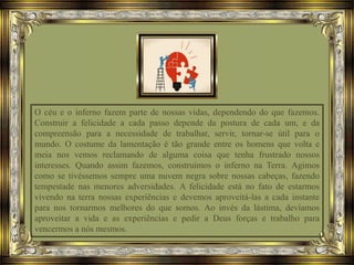 O céu e o inferno fazem parte de nossas vidas, dependendo do que fazemos.
Construir a felicidade a cada passo depende da postura de cada um, e da
compreensão para a necessidade de trabalhar, servir, tornar-se útil para o
mundo. O costume da lamentação é tão grande entre os homens que volta e
meia nos vemos reclamando de alguma coisa que tenha frustrado nossos
interesses. Quando assim fazemos, construímos o inferno na Terra. Agimos
como se tivéssemos sempre uma nuvem negra sobre nossas cabeças, fazendo
tempestade nas menores adversidades. A felicidade está no fato de estarmos
vivendo na terra nossas experiências e devemos aproveitá-las a cada instante
para nos tornarmos melhores do que somos. Ao invés da lástima, devíamos
aproveitar a vida e as experiências e pedir a Deus forças e trabalho para
vencermos a nós mesmos.
 