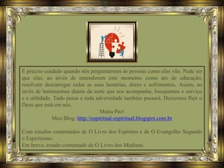 É preciso cuidado quando nós perguntarmos às pessoas como elas vão. Pode ser
que elas, ao invés de entenderem este momento como ato de educação,
resolvam descarregar todas as suas lamúrias, dores e sofrimentos. Assim, ao
invés de lastimarmos diante da sorte que nos acompanha, busquemos o serviço
e a utilidade. Tudo passa e toda adversidade também passará. Deixemos fluir o
Deus que está em nós.
Muita Paz!
Meu Blog: http://espiritual-espiritual.blogspot.com.br
Com estudos comentados de O Livro dos Espíritos e de O Evangelho Segundo
o Espiritismo.
Em breve, estudo comentado de O Livro dos Médiuns.
 
