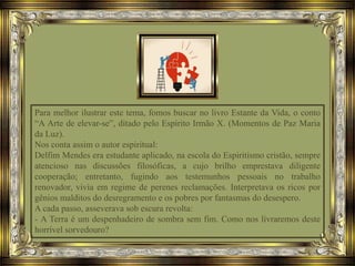 Para melhor ilustrar este tema, fomos buscar no livro Estante da Vida, o conto
“A Arte de elevar-se”, ditado pelo Espírito Irmão X. (Momentos de Paz Maria
da Luz).
Nos conta assim o autor espiritual:
Delfim Mendes era estudante aplicado, na escola do Espiritismo cristão, sempre
atencioso nas discussões filosóficas, a cujo brilho emprestava diligente
cooperação; entretanto, fugindo aos testemunhos pessoais no trabalho
renovador, vivia em regime de perenes reclamações. Interpretava os ricos por
gênios malditos do desregramento e os pobres por fantasmas do desespero.
A cada passo, asseverava sob escura revolta:
- A Terra é um despenhadeiro de sombra sem fim. Como nos livraremos deste
horrível sorvedouro?
 