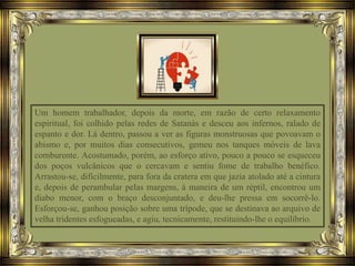 Um homem trabalhador, depois da morte, em razão de certo relaxamento
espiritual, foi colhido pelas redes de Satanás e desceu aos infernos, ralado de
espanto e dor. Lá dentro, passou a ver as figuras monstruosas que povoavam o
abismo e, por muitos dias consecutivos, gemeu nos tanques móveis de lava
comburente. Acostumado, porém, ao esforço ativo, pouco a pouco se esqueceu
dos poços vulcânicos que o cercavam e sentiu fome de trabalho benéfico.
Arrastou-se, dificilmente, para fora da cratera em que jazia atolado até a cintura
e, depois de perambular pelas margens, à maneira de um réptil, encontrou um
diabo menor, com o braço desconjuntado, e deu-lhe pressa em socorrê-lo.
Esforçou-se, ganhou posição sobre uma trípode, que se destinava ao arquivo de
velha tridentes esfogueadas, e agiu, tecnicamente, restituindo-lhe o equilíbrio.
 