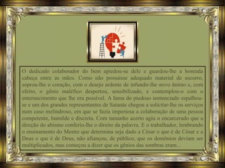 O dedicado colaborador do bem apiedou-se dele e guardou-lhe a honrada
cabeça entre as mãos. Como não possuísse adequado material de socorro,
soprou-lhe o coração, com o desejo ardente de infundir-lhe novo ânimo e, com
efeito, o gênio maléfico despertou, sensibilizado, e contemplou-o com o
enternecimento que lhe era possível. A fama do piedoso sentenciado espalhou-
se e um dos grandes representantes de Satanás chegou a solicitar-lhe os serviços
num caso melindroso, em que se fazia imperiosa a colaboração de uma pessoa
competente, humilde e discreta. Com tamanho acerto agiu o encarcerado que a
direção do abismo conferiu-lhe o direito da palavra. E o trabalhador, lembrando
o ensinamento do Mestre que determina seja dado a César o que é de César e a
Deus o que é de Deus, não afiançou, de público, que os demônios deviam ser
multiplicados, mas começou a dizer que os gênios das sombras eram...
 