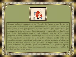 Grandes senhores, naturalmente por Vontade do Eterno, e que deviam ser
respeitados em seus tronos de borralho luminescente, acrescentando, mais, que
tanto quanto o buril que aperfeiçoa a pedra é honrado pelo ingrato labor que
desempenha, assim também os diabos deviam ser reverenciados por benfeitores
das almas, lapidando-as para a espiritualidade superior. Multiplicando
pregações de amor, obediência e esperança, fez-se querido de todo o povo das
trevas, imperando nas almas das vidas e dos verdugos. Desde então, com
assombro comum, o padrão de sofrimento no inferno começou a baixar. As
almas atormentadas adquiriam vasta paciência, as imprecações e blasfêmias
foram atenuadas, os gemidos quase desapareceram e os próprios algozes
multisseculares se comoviam, inesperadamente, aos primeiros vagidos da
piedade que lhes nascia no peito.
 