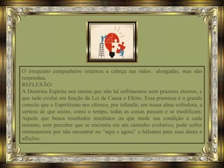 O irrequieto companheiro enterrou a cabeça nas mãos alongadas, mas não
respondeu.
REFLEXÃO:
A Doutrina Espírita nos ensina que não há sofrimentos nem prazeres eternos, e
que tudo evolui em função da Lei de Causa e Efeito. Essa premissa é o grande
consolo que o Espiritismo nos oferece, por infundir, em nossa alma sofredora, a
certeza de que assim, como o tempo, todas as coisas passam e se modificam.
Aquele que busca resultados imediatos ou que mede sua condição a cada
instante, sem perceber que se encontra em um caminho evolutivo, pode sofrer
intensamente por não encontrar no “aqui e agora” o bálsamo para suas dores e
aflições.
 