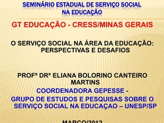 SEMINÁRIO ESTADUAL DE SERVIÇO SOCIAL
               NA EDUCAÇÃO

GT EDUCAÇÃO - CRESS/MINAS GERAIS

O SERVIÇO SOCIAL NA ÁREA DA EDUCAÇÃO:
        PERSPECTIVAS E DESAFIOS


  PROFª DRª ELIANA BOLORINO CANTEIRO
                 MARTINS
       COORDENADORA GEPESSE -
GRUPO DE ESTUDOS E PESQUISAS SOBRE O
 SERVIÇO SOCIAL NA EDUCAÇAO – UNESP/SP
 