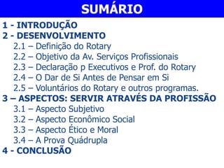 1 - INTRODUÇÃO
2 - DESENVOLVIMENTO
2.1 – Definição do Rotary
2.2 – Objetivo da Av. Serviços Profissionais
2.3 – Declaração p Executivos e Prof. do Rotary
2.4 – O Dar de Si Antes de Pensar em Si
2.5 – Voluntários do Rotary e outros programas.
3 – ASPECTOS: SERVIR ATRAVÉS DA PROFISSÃO
3.1 – Aspecto Subjetivo
3.2 – Aspecto Econômico Social
3.3 – Aspecto Ético e Moral
3.4 – A Prova Quádrupla
4 - CONCLUSÃO
SUMÁRIO
 