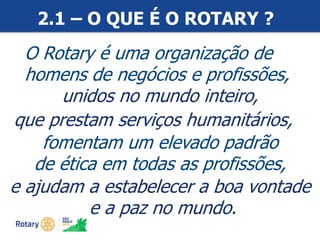#ricon15
2.1 – O QUE É O ROTARY ?
unidos no mundo inteiro,
O Rotary é uma organização de
homens de negócios e profissões,
que prestam serviços humanitários,
fomentam um elevado padrão
de ética em todas as profissões,
e ajudam a estabelecer a boa vontade
e a paz no mundo.
 