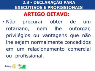 #ricon15
2.3 - DECLARAÇÃO PARA
EXECUTIVOS E PROFISSIONAIS
ROTARIANOSARTIGO OITAVO:
• Não procurar obter de um
rotariano, nem lhe outorgar,
privilégios ou vantagens que não
lhe sejam normalmente concedidos
em um relacionamento comercial
ou profissional.
 