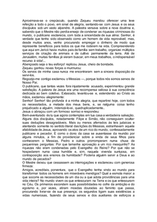 Aproximava-se o crepúsculo, quando Zaqueu mandou oferecer uma leve
refeição a todo o povo, em sinal de alegria, sentando-se com Jesus e os seus
discípulos sob um vasto alpendre. A palestra versava sobre a nova doutrina e,
sabendo que o Mestre não perdia ensejo de condenar as riquezas criminosas do
mundo, o publicano esclarecia, com toda a sinceridade de sua alma: Senhor, é
verdade que tenho sido observado como um homem de vida reprovável; mas,
desde muitos anos, venho procurando empregar o dinheiro de modo que
represente benefícios para todos os que me rodeiem na vida. Compreendendo
que aqui em Jericó havia muitos pais de família sem trabalho, organizei múltiplos
serviços de criação de animais e de cultivo permanente da terra. Até de
Jerusalém, muitas famílias já vieram buscar, em meus trabalhos, o indispensável
recurso à vida!...
Abençoado seja o teu esforço! replicou Jesus, cheio de bondade.
Zaqueu ganhou novas forças e murmurou:
Os servos de minha casa nunca me encontraram sem a sincera disposição de
servi-los.
Regozijo-me contigo exclamou o Messias —, porque todos nós somos servos de
Nosso Pai.
O publicano, que tantas vezes fora injustamente acusado, experimentou grande
satisfação. A palavra de Jesus era uma recompensa valiosa à sua consciência
dedicada ao bem coletivo. Extasiado, levantou-se e, estendendo ao Cristo as
mãos, exclamou alegremente:
Senhor! Senhor! tão profunda é a minha alegria, que repartirei hoje, com todos
os necessitados, a metade dos meus bens, e, se nalguma coisa tenho
prejudicado a alguém, indenizá-lo-ei, quadruplicadamente..
Jesus o abraçou com um formoso sorriso e respondeu:
Bem-aventurado és tu que agora contemplas em tua casa a verdadeira salvação.
Alguns dos discípulos, notadamente Filipe e Simão, não conseguiam ocultar
suas deduções desagradáveis. Mais ou menos aferrados às leis judaicas e
atentando somente no sentido literal das lições do Messias, estranhavam aquela
afabilidade de Jesus, aprovando os atos de um rico do mundo, confessadamente
publicano e pecador. E como o dono da casa se ausentasse da reunião por
alguns minutos, a fim de providenciar sobre a vinda de seus filhos para
conhecerem o Messias, Pedro e outros prorromperam numa chuva de
pequeninas perguntas: Por que tamanha aprovação a um rico mesquinho? As
riquezas não eram condenadas pelo Evangelho do Reino? Por que não se
hospedarem numa casa humilde e, sim, naquela vivenda suntuosa, em
contraposição aos ensinos da humildade? Poderia alguém servir a Deus e ao
mundo de pecados?
O Mestre deixou que cessassem as interrogações e esclareceu com generosa
firmeza:
Amigos, acreditais, porventura, que o Evangelho tenha vindo ao mundo para
transformar todos os homens em miseráveis mendigos? Qual a esmola maior: a
que socorre as necessidades de um dia ou a que adota providências para uma
vida inteira? No mundo vivem os que entesouram na Terra e os que entesouram
no Céu. Os primeiros escondem suas possibilidades no cofre da ambição e do
egoísmo e, por vezes, atiram moedas douradas ao faminto que passa,
procurando livrar-se de sua presença; os segundos ligam suas existências a
vidas numerosas, fazendo de seus servos e dos auxiliares de esforços a
 