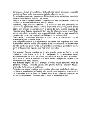 continuação de sua própria família. Estes últimos sabem empregar o sagrado
depósito de Deus e são seus mordomos fiéis, à face do mundo.
Os apóstolos ouviam-no, espantados. Filipe, desejoso de se justificar, depois da
argumentação incisiva do Cristo, exclamou:
Senhor, eu não compreendia bem, porque trazia o meu pensamento fixado nos
pobres que a vossa bondade nos ensinou a amar.
Entretanto, Filipe elucidou o Mestre —, é necessário não nos perdermos em
viciações do sentimento. Nunca ouviste falar numa terra pobre, numa árvore
pobre, em animais desamparados? E acima de tudo, nesses quadros da
natureza a que Zaqueu procura atender, não vês o homem, nosso irmão? Qual
será o mais infeliz: o mendigo sem responsabilidade, a não ser a de sua própria
manutenção, ou um pai carregado de filhinhos a lhe pedirem pão?
Como André o observasse, com grande brilho nos olhos, maravilhado com as
suas explicações, o Mestre acentuou:
Sim, amigos! ditosos os que repartirem os seus bens com os pobres; mas, bem
aventurados também os que consagrarem suas possibilidades aos movimentos
da vida, cientes de que o mundo é um grande necessitado, e que sabem, assim,
servir a Deus com as riquezas que lhes foram confiadas!
*
Em seguida, Zaqueu mandou servir uma grande mesa ao Senhor e aos
discípulos, onde Jesus partiu o pão, partilhando do contentamento geral.
Impulsionado por um júbilo insopitável, o chefe publicano de Jericó apresentou
seus filhos a Jesus e mandou que seus servos festejassem aquela noite
memorável para o seu coração.
Nos terreiros amplos da casa, crianças e velhos felizes cantaram hinos de
cariciosa ventura, enquanto jovens em grande número tocavam flautas,
enchendo de harmonias o ambiente.
Foi então que Jesus, reunidos todos, contou a formosa parábola dos talentos,
conforme a narrativa dos apóstolos, e foi também que, pousando enternecido e
generoso olhar sobre a figura de Zaqueu, seus lábios divinos pronunciaram as
imorredouras palavras: “Bem-aventurado sejas tu, servo bom e fiel!
 