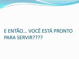 E ENTÃO... VOCÊ ESTÁ PRONTO
PARA SERVIR????