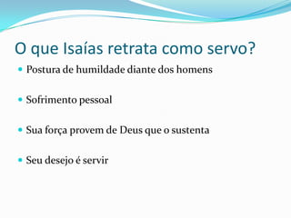 O que Isaías retrata como servo?
Postura de humildade diante dos homens
Sofrimento pessoal
Sua força provem de Deus que o sustenta
Seu desejo é servir