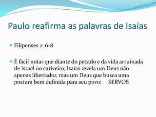 Paulo reafirma as palavras de Isaías
Filipenses 2: 6-8
É fácil notar que diante do pecado e da vida arruinada
de Israel no cativeiro, Isaías revela um Deus não
apenas libertador, mas um Deus que busca uma
postura bem definida para seu povo: SERVOS