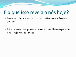 E o que isso revela a nós hoje?
Jesus veio depois do retorno do cativeiro, então veio
por nós!
E é exatamente a postura de servo que Deus espera de
nós – veja Mt. 20: 25-28