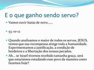 E o que ganho sendo servo?
Vamos ouvir Isaías de novo......
53: 10-12
Quando analisamos o maior de todos os servos, JESUS,
vemos que sua recompensa atinge toda a humanidade.
Experimentamos a justificação, a condição de
herdeiros e a libertação dos nossos pecados.
Ah... se Israel tivemos recebido tamanha graça, será
que estaríamos estudando esse povo da maneira como
fazemos hoje?