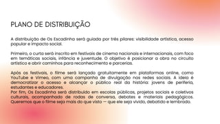A distribuição de Os Escadinha será guiada por três pilares: visibilidade artística, acesso
popular e impacto social.
Primeiro, o curta será inscrito em festivais de cinema nacionais e internacionais, com foco
em temáticas sociais, infância e juventude. O objetivo é posicionar a obra no circuito
artístico e abrir caminhos para reconhecimento e parcerias.
Após os festivais, o filme será lançado gratuitamente em plataformas online, como
YouTube e Vimeo, com uma campanha de divulgação nas redes sociais. A ideia é
democratizar o acesso e alcançar o público real da história: jovens de periferia,
estudantes e educadores.
Por fim, Os Escadinha será distribuído em escolas públicas, projetos sociais e coletivos
culturais, acompanhado de rodas de conversa, debates e materiais pedagógicos.
Queremos que o filme seja mais do que visto — que ele seja vivido, debatido e lembrado.
PLANO DE DISTRIBUIÇÃO
 