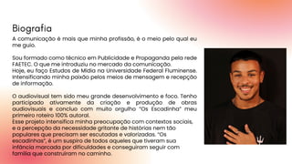 A comunicação é mais que minha profissão, é o meio pelo qual eu
me guio.
Sou formado como técnico em Publicidade e Propaganda pela rede
FAETEC. O que me introduziu no mercado da comunicação.
Hoje, eu faço Estudos de Mídia na Universidade Federal Fluminense.
Intensificando minha paixão pelos meios de mensagem e recepção
de informação.
O audiovisual tem sido meu grande desenvolvimento e foco. Tenho
participado ativamente da criação e produção de obras
audiovisuais e concluo com muito orgulho “Os Escadinha” meu
primeiro roteiro 100% autoral.
Esse projeto intensifica minha preocupação com contextos sociais,
e a percepção da necessidade gritante de histórias nem tão
populares que precisam ser escutadas e valorizadas. “Os
escadinhas”, é um suspiro de todos aqueles que tiveram sua
infância marcada por dificuldades e conseguiram seguir com
família que construíram no caminho.
Biografia
 