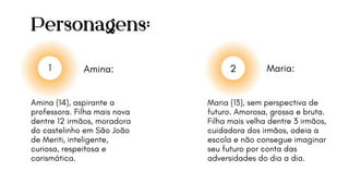 Personagens:
Amina: Maria:
1 2
Amina (14), aspirante a
professora. Filha mais nova
dentre 12 irmãos, moradora
do castelinho em São João
de Meriti, inteligente,
curiosa, respeitosa e
carismática.
Maria (13), sem perspectiva de
futuro. Amorosa, grossa e bruta.
Filha mais velha dentre 3 irmãos,
cuidadora dos irmãos, odeia a
escola e não consegue imaginar
seu futuro por conta das
adversidades do dia a dia.
 