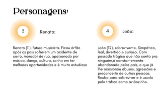 Personagens:
João:
3 4
João (12), sobrevivente. Simpático,
leal, divertido e curioso. Com
passado trágico que não conta pra
ninguém,é constantemente
abandonado pelos pais, o que já
lhe ocasionou abusos, agressões e
preconceito de outras pessoas.
Rouba para sobreviver e é usado
pelo tráfico como aviãozinho.
Renato (11), futuro musicista. Ficou órfão
após os pais sofrerem um acidente de
carro, morador de rua, apaixonado por
música, dança, cultura, sonha em ter
melhores oportunidades e é muito estudioso
Renato:
 