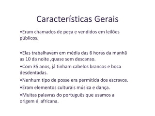 Características Gerais
•Eram chamados de peça e vendidos em leilões
públicos.
•Elas trabalhavam em média das 6 horas da manhã
as 10 da noite ,quase sem descanso.
•Com 35 anos, já tinham cabelos brancos e boca
desdentadas.
•Nenhum tipo de posse era permitida dos escravos.
•Eram elementos culturais música e dança.
•Muitas palavras do português que usamos a
origem é africana.
 