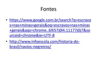 Fontes
• https://www.google.com.br/search?q=escravo
s+nas+minas+gerais&oq=escravos+nas+minas
+gerais&aqs=chrome..69i57j0l4.11177j0j7&so
urceid=chrome&ie=UTF-8
• http://www.infoescola.com/historia-do-
brasil/navios-negreiros/
 