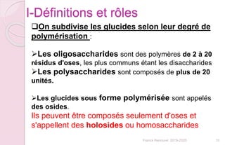 Franck Rencurel 2019-2020 10
On subdivise les glucides selon leur degré de
polymérisation :
Les oligosaccharides sont des polymères de 2 à 20
résidus d'oses, les plus communs étant les disaccharides
Les polysaccharides sont composés de plus de 20
unités.
Les glucides sous forme polymérisée sont appelés
des osides.
Ils peuvent être composés seulement d'oses et
s'appellent des holosides ou homosaccharides
I-Définitions et rôles
 