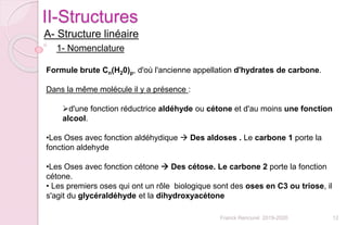 12Franck Rencurel 2019-2020
II-Structures
A- Structure linéaire
1- Nomenclature
Formule brute Cn(H20)p, d'où l'ancienne appellation d'hydrates de carbone.
Dans la même molécule il y a présence :
d'une fonction réductrice aldéhyde ou cétone et d'au moins une fonction
alcool.
•Les Oses avec fonction aldéhydique  Des aldoses . Le carbone 1 porte la
fonction aldehyde
•Les Oses avec fonction cétone  Des cétose. Le carbone 2 porte la fonction
cétone.
• Les premiers oses qui ont un rôle biologique sont des oses en C3 ou triose, il
s'agit du glycéraldéhyde et la dihydroxyacétone
 