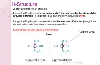 16Franck Rencurel 2019-2020
II-Structure
2-Stéréoisomères et chiralité
Le glycéraldéhyde possède un carbone dont les quatre substituants sont des
groupes différents, il s'agit donc d'un carbone asymétrique ou chiral.
Le glycéraldéhyde peut donc exister sous deux formes différentes (image l'une
de l'autre dans un miroir et donc non superposables)
Les 2 composés sont appelés énantiomères
Miroir
Carbone Chiral
 