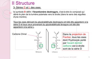 19Franck Rencurel 2019-2020
II Structure
3- Séries D et L des oses
le symbole D défini l'énantiomère dextrogyre, c'est-à-dire le composé qui
dévie le plan de la lumière polarisée vers la droite (dans le sens des aiguilles
d'une montre).
Tous les oses dérivant du glycéraldéhyde dextrogyre ont été dits appartenir à la
série D et tous ceux provenant du glycéraldéhyde lévogyre ont été dits
appartenir à la série L.
Carbone Chiral Dans la projection de
Fischer, tous les oses
dont l'hydroxyle porté
par l'avant dernier
carbone est à droite
sont de la série D
 
