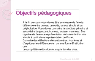 2Franck Rencurel 2019-2020
Objectifs pédagogiques
A la fin de cours vous devez être en mesure de faire la
différence entre un ose, un oside, un ose simple et un
polyholoside. Vous devez connaitre la structure primaire et
secondaire du glucose, fructose, lactose, mannose. Être
capable de faire une représentation de Haworth d’un ose
simple à partir d’une représentation de Fisher.
Connaitre les définitions d’énantiomères, isomères et
d’expliquer les différences en un une forme D et L d’un
ose.
Les propriétés réductrices et oxydantes des oses.
 