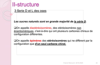 22Franck Rencurel 2019-2020
II-structure
3 Serie D et L des oses
Les sucres naturels sont en grande majorité de la série D.
On appelle diastéréoisomères, des stéréoisomères non
énantiomériques, c'est-à-dire qui ont plusieurs carbones chiraux de
configuration différentes.
On appelle épimères des stéréoisomères qui ne diffèrent par la
configuration que d'un seul carbone chiral.
 