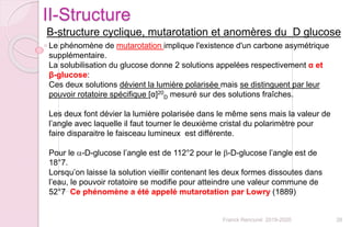 26Franck Rencurel 2019-2020
II-Structure
B-structure cyclique, mutarotation et anomères du D glucose
Le phénomène de mutarotation implique l'existence d'un carbone asymétrique
supplémentaire.
La solubilisation du glucose donne 2 solutions appelées respectivement α et
β-glucose:
Ces deux solutions dévient la lumière polarisée mais se distinguent par leur
pouvoir rotatoire spécifique [α]20
D mesuré sur des solutions fraîches.
Les deux font dévier la lumière polarisée dans le même sens mais la valeur de
l’angle avec laquelle il faut tourner le deuxième cristal du polarimètre pour
faire disparaitre le faisceau lumineux est différente.
Pour le a-D-glucose l’angle est de 112°2 pour le b-D-glucose l’angle est de
18°7.
Lorsqu’on laisse la solution vieillir contenant les deux formes dissoutes dans
l’eau, le pouvoir rotatoire se modifie pour atteindre une valeur commune de
52°7 Ce phénomène a été appelé mutarotation par Lowry (1889)
 