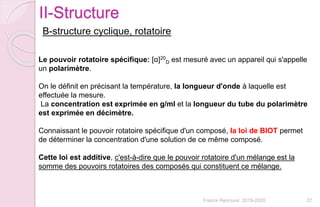 Franck Rencurel 2019-2020 27
II-Structure
B-structure cyclique, rotatoire
Le pouvoir rotatoire spécifique: [α]20
D est mesuré avec un appareil qui s'appelle
un polarimètre.
On le définit en précisant la température, la longueur d'onde à laquelle est
effectuée la mesure.
La concentration est exprimée en g/ml et la longueur du tube du polarimètre
est exprimée en décimètre.
Connaissant le pouvoir rotatoire spécifique d'un composé, la loi de BIOT permet
de déterminer la concentration d'une solution de ce même composé.
Cette loi est additive, c'est-à-dire que le pouvoir rotatoire d'un mélange est la
somme des pouvoirs rotatoires des composés qui constituent ce mélange.
 