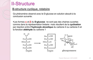 Franck Rencurel 2019-2020 29
II-Structure
B-structure cyclique, rotatoire
Ce phénomène observé avec le D-glucose en solution aboutit à la
conclusion suivante:
Les formes a et b du D-glucose ne sont pas des chaines ouvertes
comme dans la représentation linéaire mais résultent de la cyclisation
par réaction entre l’hydroxyle alcoolique du carbone 4 ou carbone 5 et
la fonction aldehyde du carbone 1
 