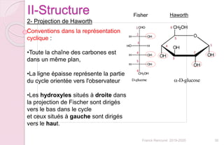 30Franck Rencurel 2019-2020
II-Structure
Conventions dans la représentation
cyclique :
•Toute la chaîne des carbones est
dans un même plan,
•La ligne épaisse représente la partie
du cycle orientée vers l'observateur
•Les hydroxyles situés à droite dans
la projection de Fischer sont dirigés
vers le bas dans le cycle
et ceux situés à gauche sont dirigés
vers le haut.
2- Projection de Haworth
Fisher Haworth
 