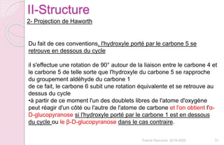 Franck Rencurel 2019-2020 31
II-Structure
2- Projection de Haworth
Du fait de ces conventions, l'hydroxyle porté par le carbone 5 se
retrouve en dessous du cycle
il s'effectue une rotation de 90° autour de la liaison entre le carbone 4 et
le carbone 5 de telle sorte que l'hydroxyle du carbone 5 se rapproche
du groupement aldéhyde du carbone 1
de ce fait, le carbone 6 subit une rotation équivalente et se retrouve au
dessus du cycle
•à partir de ce moment l'un des doublets libres de l'atome d'oxygène
peut réagir d'un côté ou l'autre de l'atome de carbone et l'on obtient l'α-
D-glucopyranose si l'hydroxyle porté par le carbone 1 est en dessous
du cycle ou le β-D-glucopyranose dans le cas contraire.
 
