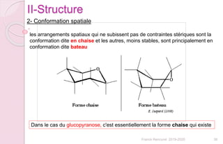 36Franck Rencurel 2019-2020
II-Structure
2- Conformation spatiale
Dans le cas du glucopyranose, c'est essentiellement la forme chaise qui existe
les arrangements spatiaux qui ne subissent pas de contraintes stériques sont la
conformation dite en chaise et les autres, moins stables, sont principalement en
conformation dite bateau
 