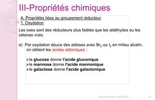 37Franck Rencurel 2019-2020
III-Propriétés chimiques
A. Propriétés liées au groupement réducteur
1. Oxydation
Les oses sont des réducteurs plus faibles que les aldéhydes ou les
cétones vrais.
a) Par oxydation douce des aldoses avec Br2 ou I2 en milieu alcalin,
on obtient les acides aldoniques :
le glucose donne l'acide gluconique
le mannose donne l'acide mannonique
le galactose donne l'acide galactonique
 