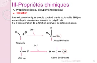 Franck Rencurel 2019-2020 45
III-Propriétés chimiques
A. Propriétés liées au groupement réducteur
2. Réduction
Les réduction chimiques avec le borohydrure de sodium (Na BH4) ou
enzymatiques transforment les oses en polyalcools.
Il y a transformation de la fonction aldehyde ou cétone en alcool.
C
OH
2H +
C OH
H
H
Alcool Primaire
Aldéhyde
C O
Cétone
2H +
C OHH
Alcool Secondaire
 